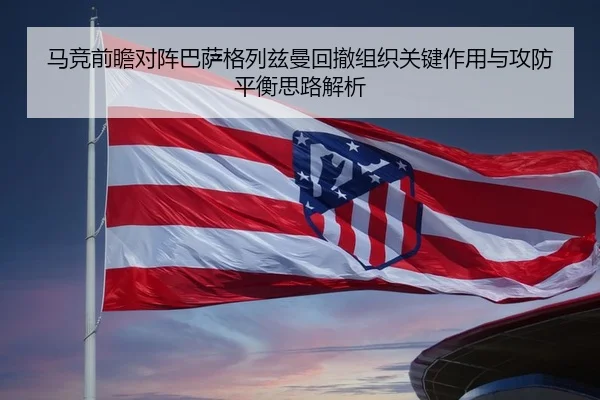 马竞前瞻对阵巴萨格列兹曼回撤组织关键作用与攻防平衡思路解析