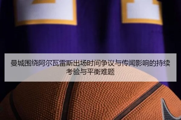 曼城围绕阿尔瓦雷斯出场时间争议与传闻影响的持续考验与平衡难题