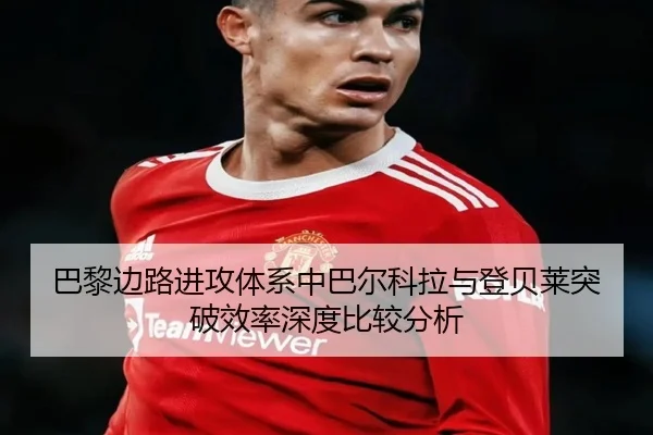 巴黎边路进攻体系中巴尔科拉与登贝莱突破效率深度比较分析